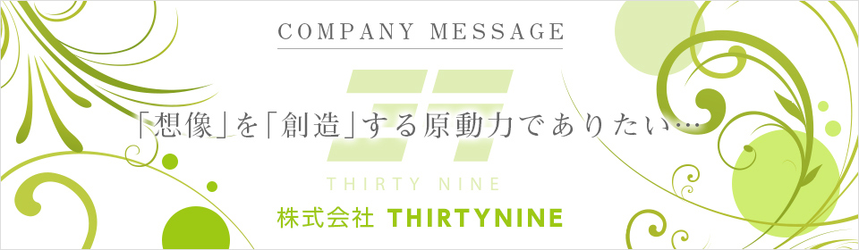 COMPANY MESSAGE 「想像」を「創造」する原動力でありたい… 株式会社THIRTYNINE